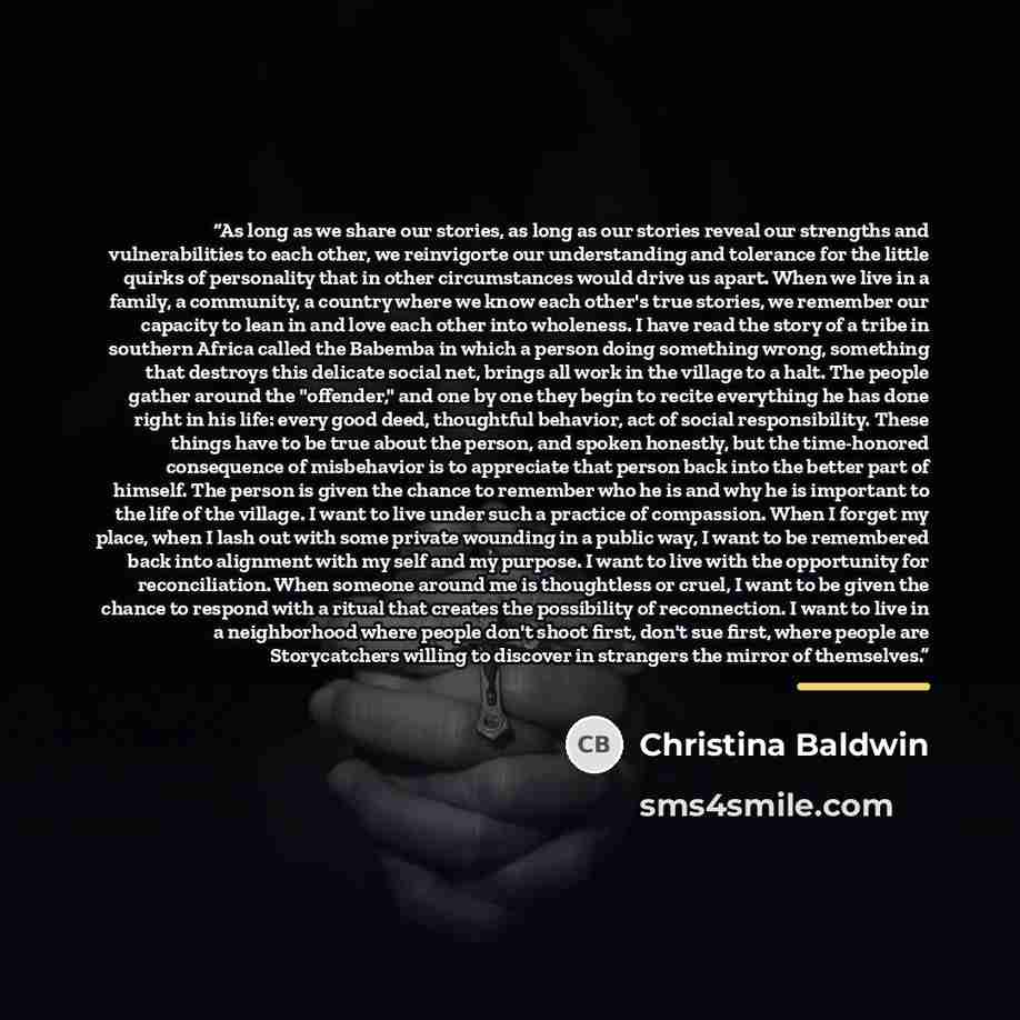 “As long as we share our stories, as long as our stories reveal our strengths and vulnerabilities to each other, we reinvigorte our understanding and tolerance for the little quirks of personality that in other circumstances would drive us apart. When we live in a family, a community, a country…” quote by Christina Baldwin