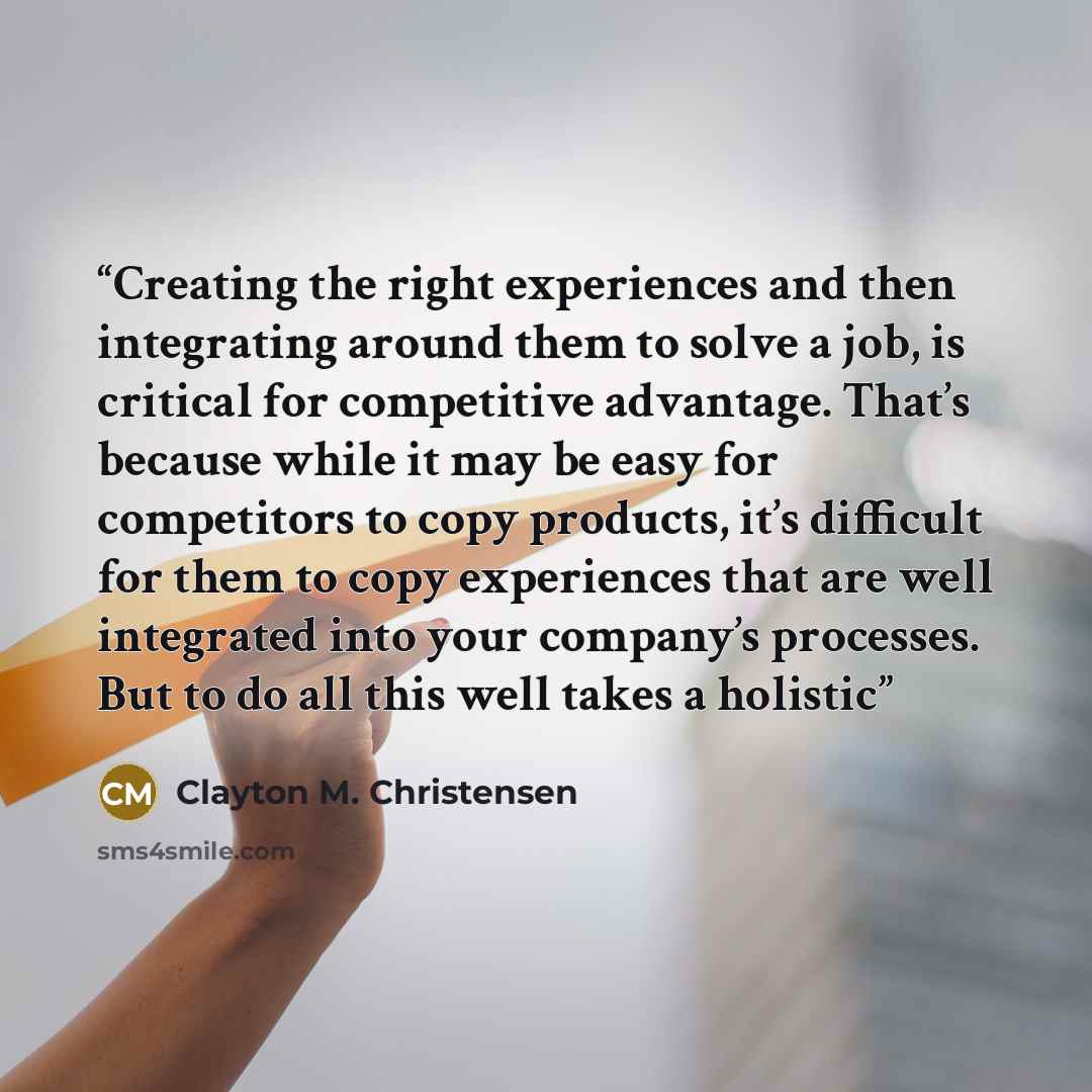 “Creating the right experiences and then integrating around them to solve a job, is critical for competitive advantage. That’s because while it may be easy for competitors to copy products, it’s difficult for them to copy experiences that are well integrated into your company’s processes. But to do…” quote by Clayton M. Christensen