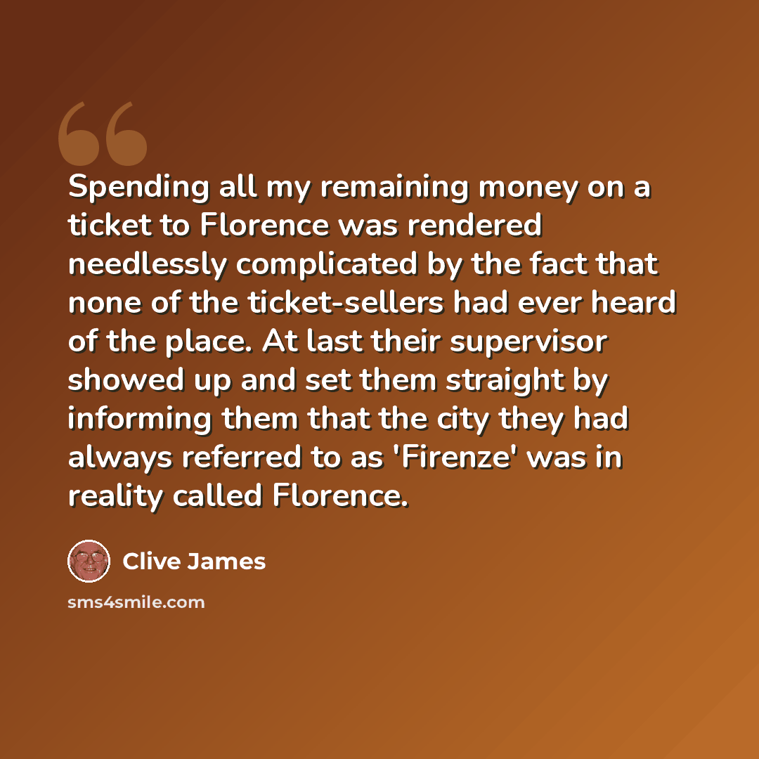 “Spending all my remaining money on a ticket to Florence was rendered needlessly complicated by the fact that none of the ticket-sellers had ever heard of the place. At last their supervisor showed up and set them straight by informing them that the city they had always referred to as 'Firenze' was…” quote by Clive James