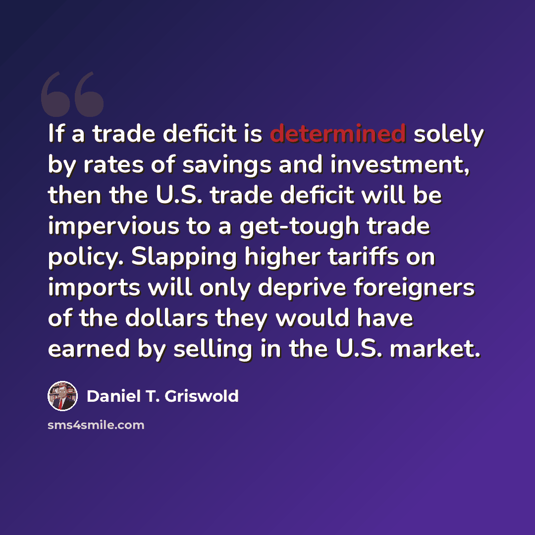 “If a trade deficit is determined solely by rates of savings and investment, then the U.S. trade deficit will be impervious to a get-tough trade policy. Slapping higher tariffs on imports will only deprive foreigners of the dollars they would have earned by selling in the U.S. market.” quote by Daniel T. Griswold