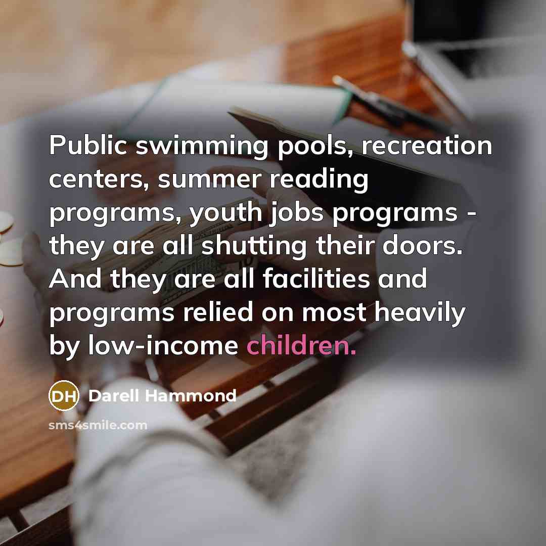 “Public swimming pools, recreation centers, summer reading programs, youth jobs programs - they are all shutting their doors. And they are all facilities and programs relied on most heavily by low-income children.” quote by Darell Hammond