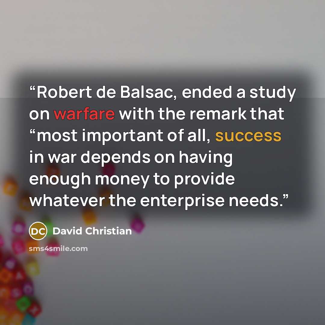 “Robert de Balsac, ended a study on warfare with the remark that “most important of all, success in war depends on having enough money to provide whatever the enterprise needs.” quote by David Christian