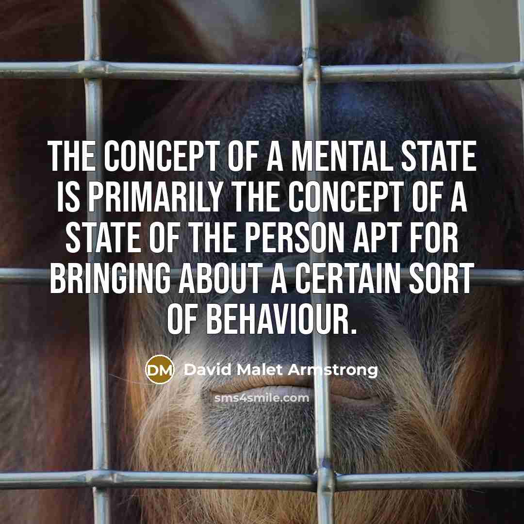 “The concept of a mental state is primarily the concept of a state of the person apt for bringing about a certain sort of behaviour.” quote by David Malet Armstrong
