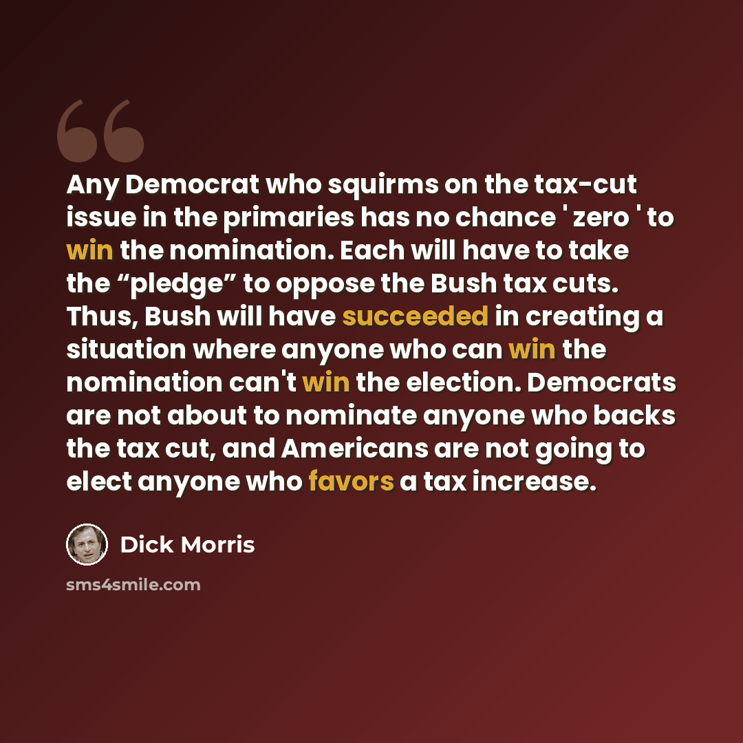 “Any Democrat who squirms on the tax-cut issue in the primaries has no chance ' zero ' to win the nomination. Each will have to take the “pledge” to oppose the Bush tax cuts. Thus, Bush will have succeeded in creating a situation where anyone who can win the nomination can't win the election…” quote by Dick Morris