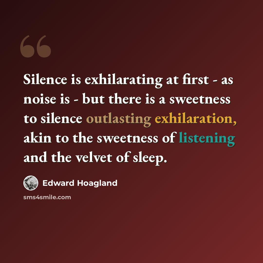 “Silence is exhilarating at first - as noise is - but there is a sweetness to silence outlasting exhilaration, akin to the sweetness of listening and the velvet of sleep.” quote by Edward Hoagland