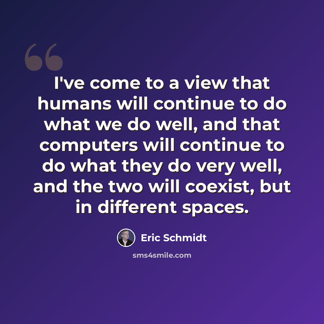 “I've come to a view that humans will continue to do what we do well, and that computers will continue to do what they do very well, and the two will coexist, but in different spaces.” quote by Eric Schmidt