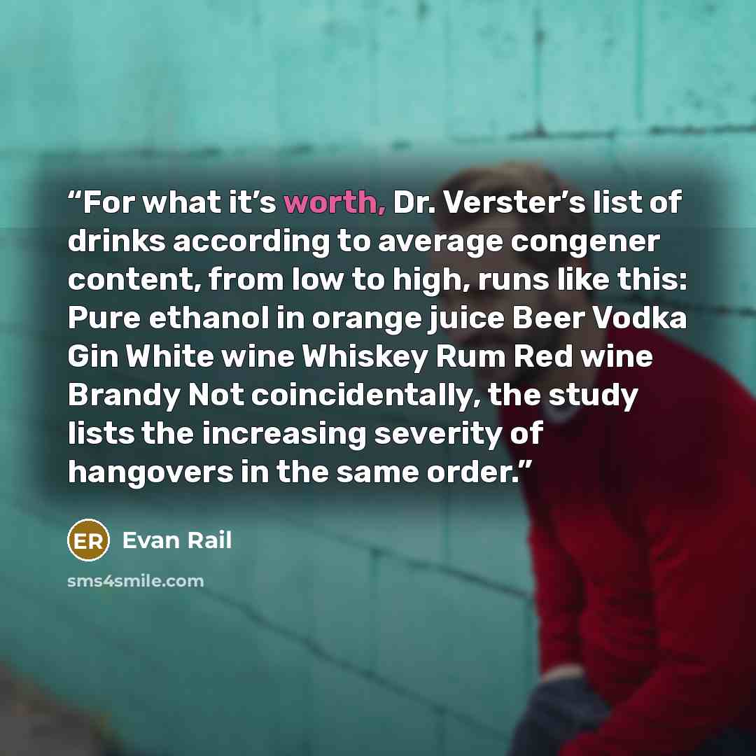 “For what it’s worth, Dr. Verster’s list of drinks according to average congener content, from low to high, runs like this: Pure ethanol in orange juice Beer Vodka Gin White wine Whiskey Rum Red wine Brandy Not coincidentally, the study lists the increasing severity of hangovers in the same order.” quote by Evan Rail