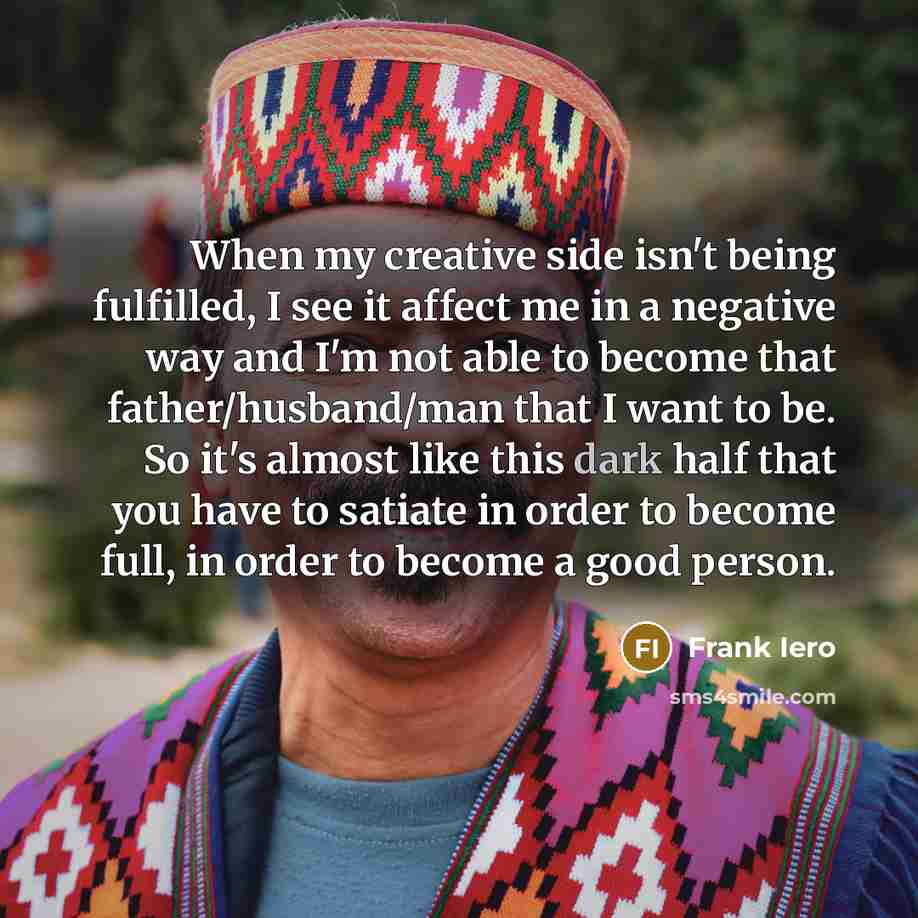 “When my creative side isn't being fulfilled, I see it affect me in a negative way and I'm not able to become that father/husband/man that I want to be. So it's almost like this dark half that you have to satiate in order to become full, in order to become a good person.” quote by Frank Iero