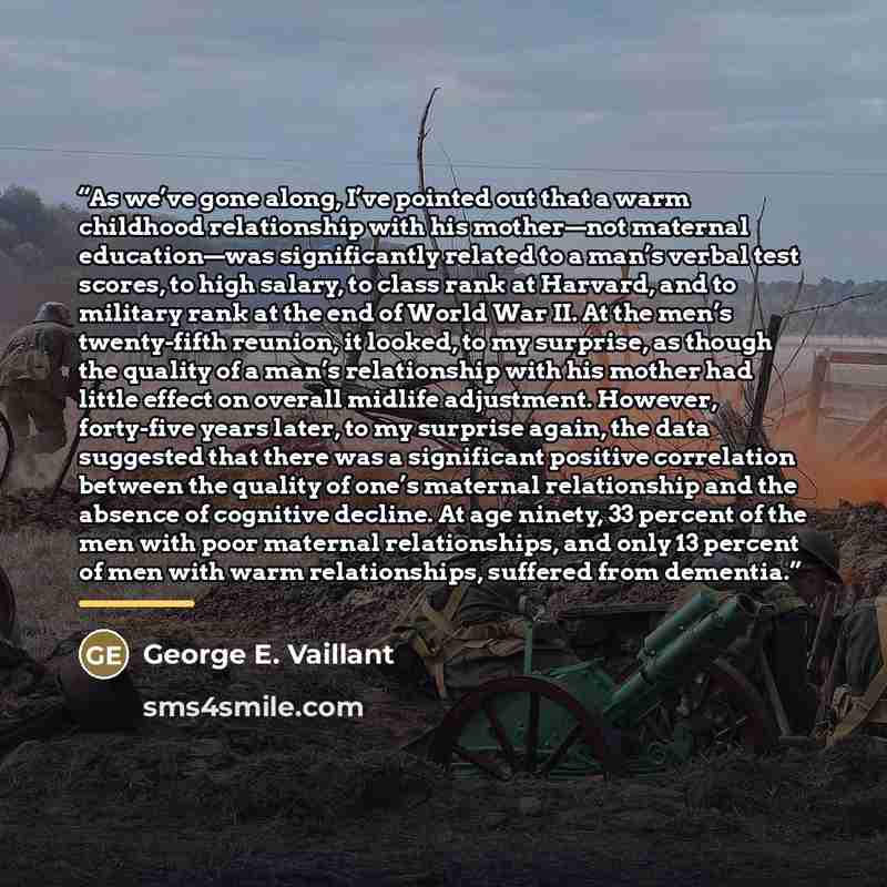 “As we’ve gone along, I’ve pointed out that a warm childhood relationship with his mother—not maternal education—was significantly related to a man’s verbal test scores, to high salary, to class rank at Harvard, and to military rank at the end of World War II. At the men’s twenty-fifth reunion, it…” quote by George E. Vaillant