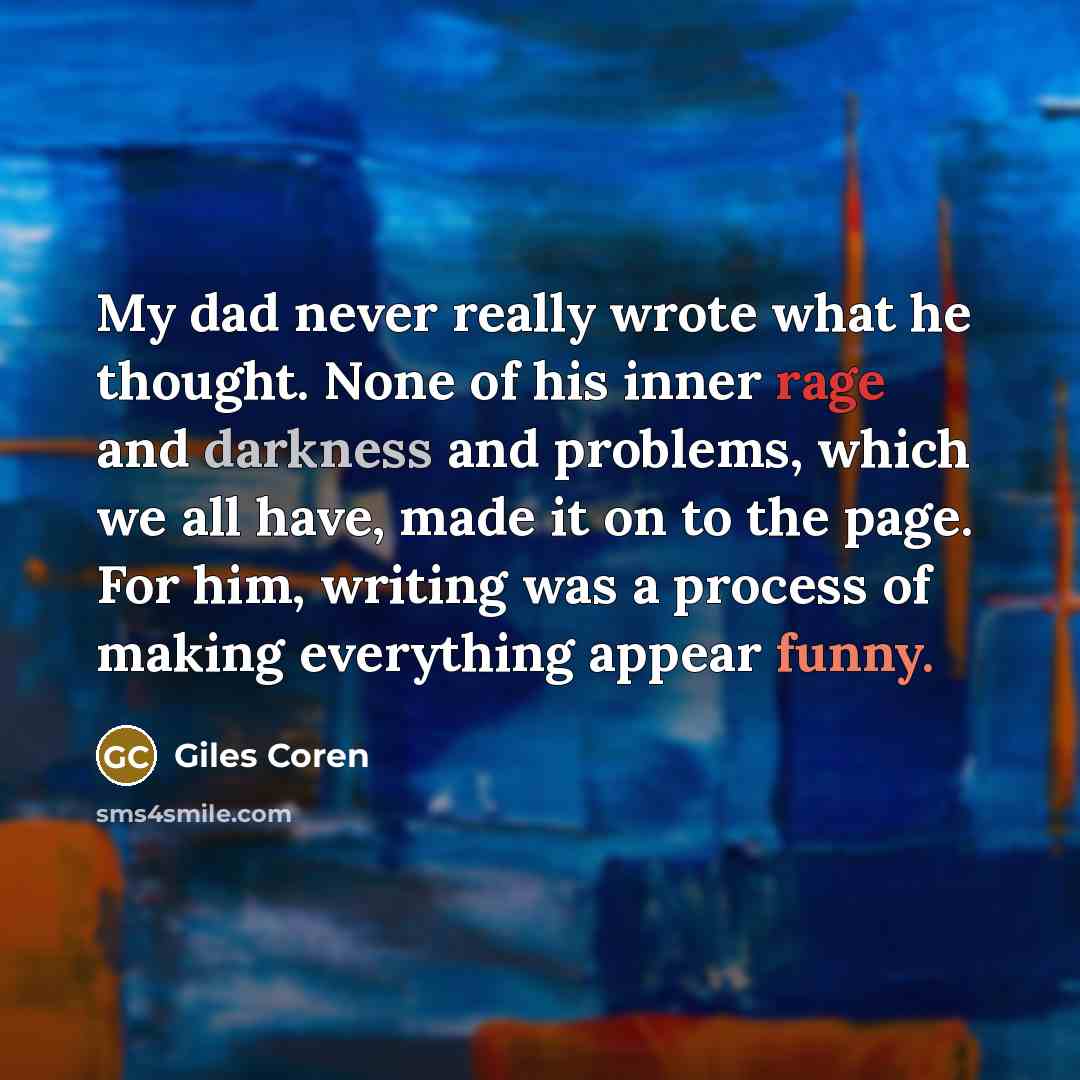 “My dad never really wrote what he thought. None of his inner rage and darkness and problems, which we all have, made it on to the page. For him, writing was a process of making everything appear funny.” quote by Giles Coren