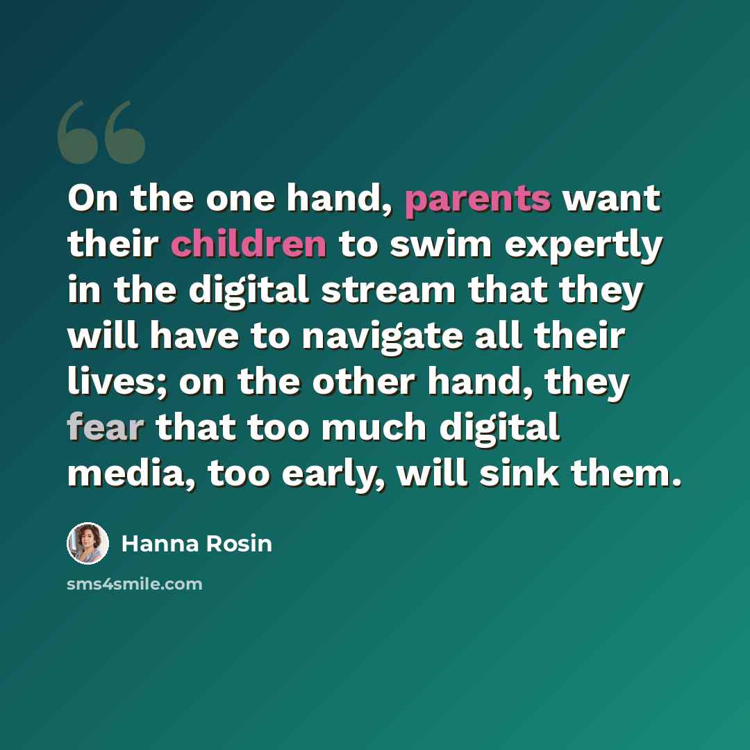 “On the one hand, parents want their children to swim expertly in the digital stream that they will have to navigate all their lives; on the other hand, they fear that too much digital media, too early, will sink them.” quote by Hanna Rosin
