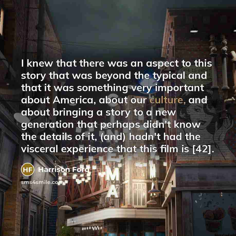 “I knew that there was an aspect to this story that was beyond the typical and that it was something very important about America, about our culture, and about bringing a story to a new generation that perhaps didn't know the details of it, (and) hadn't had the visceral experience that this film is…” quote by Harrison Ford