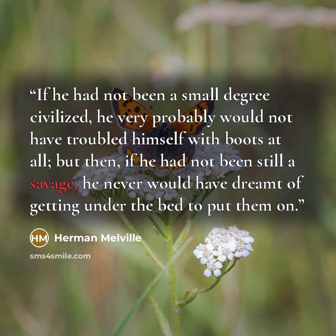 “If he had not been a small degree civilized, he very probably would not have troubled himself with boots at all; but then, if he had not been still a savage, he never would have dreamt of getting under the bed to put them on.” quote by Herman Melville