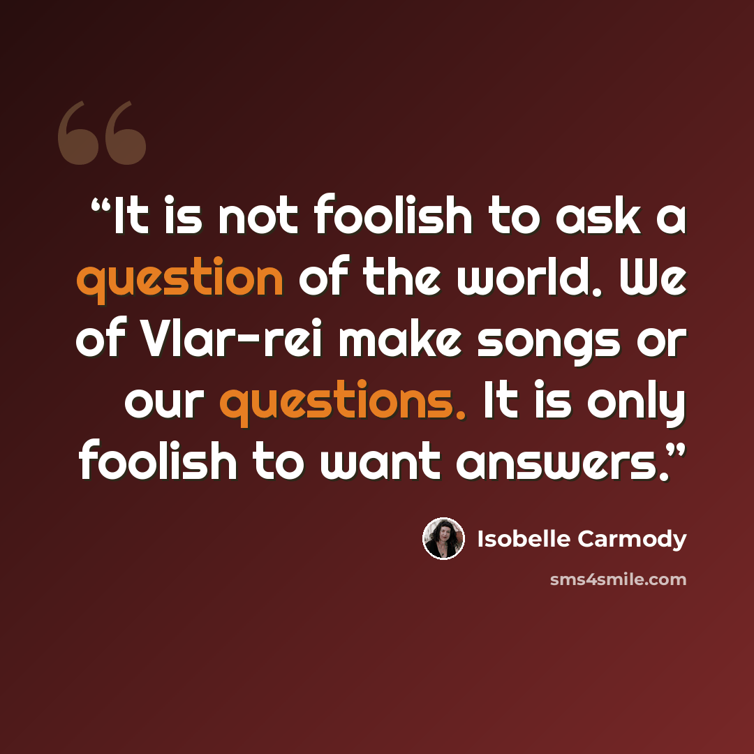 “It is not foolish to ask a question of the world. We of Vlar-rei make songs or our questions. It is only foolish to want answers.” quote by Isobelle Carmody