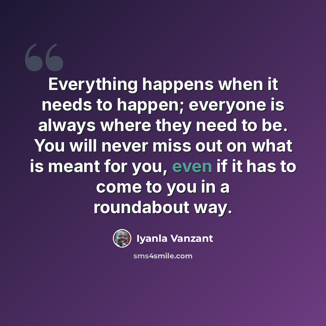 “Everything happens when it needs to happen; everyone is always where they need to be. You will never miss out on what is meant for you, even if it has to come to you in a roundabout way.” quote by Iyanla Vanzant