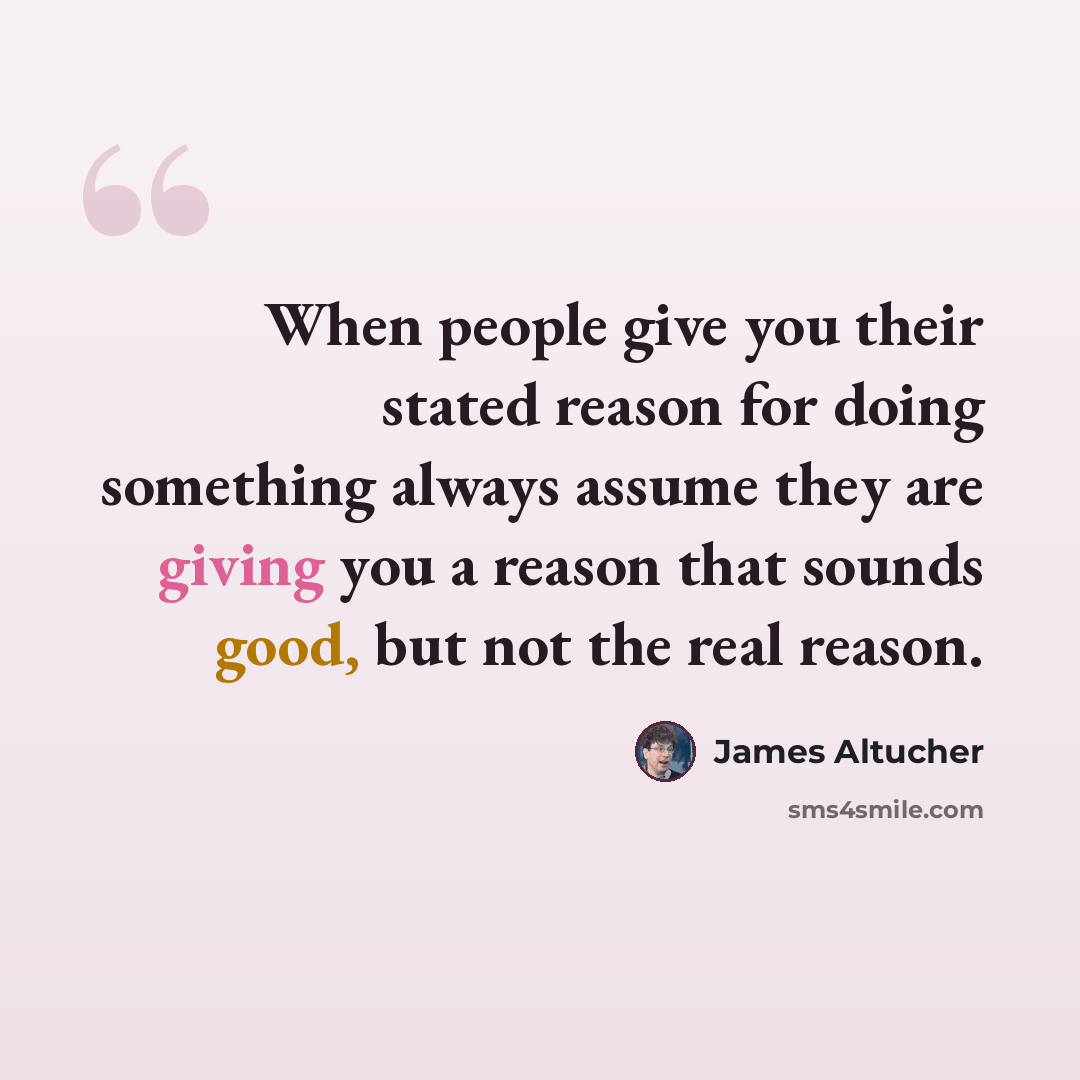 “When people give you their stated reason for doing something always assume they are giving you a reason that sounds good, but not the real reason.” quote by James Altucher