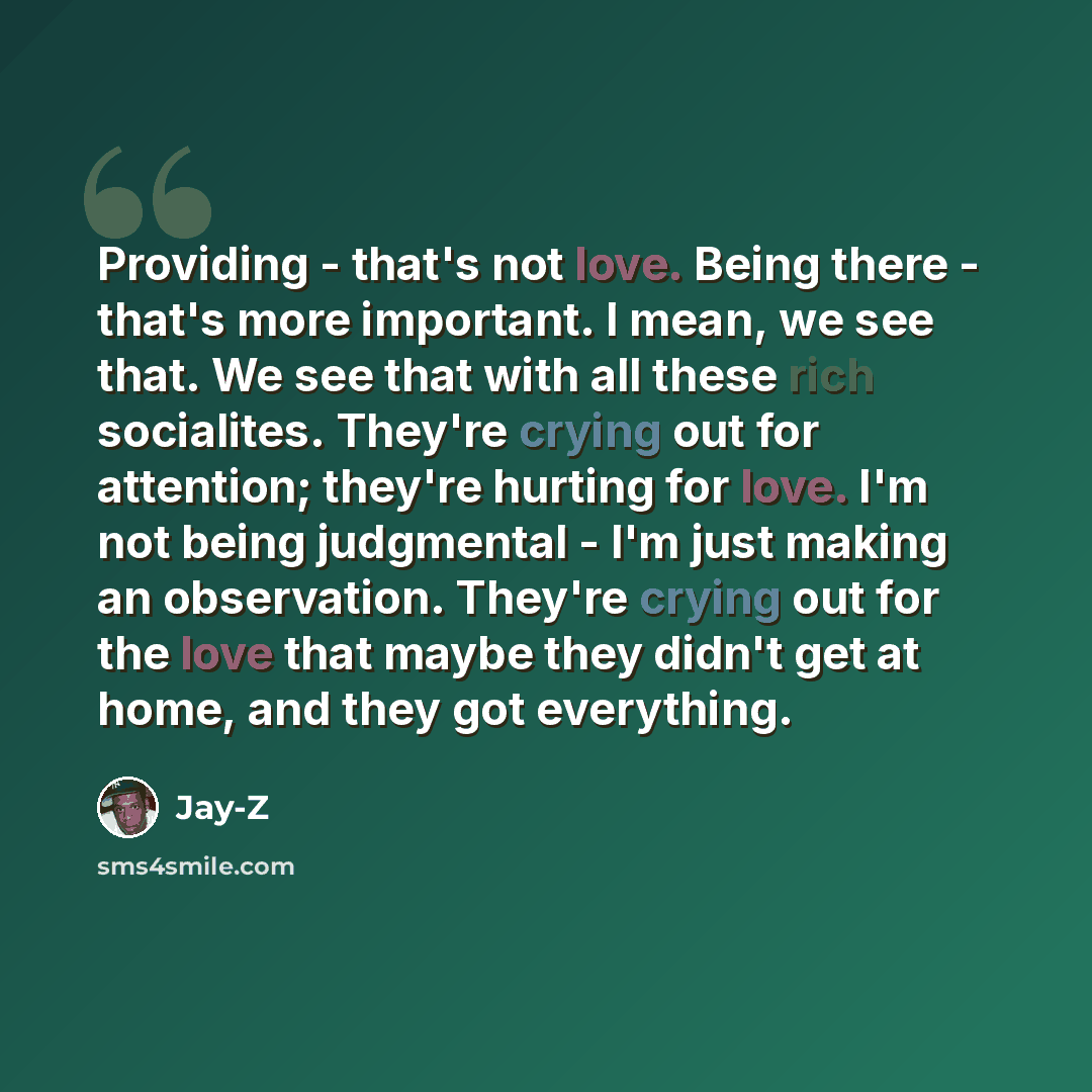 “Providing - that's not love. Being there - that's more important. I mean, we see that. We see that with all these rich socialites. They're crying out for attention; they're hurting for love. I'm not being judgmental - I'm just making an observation. They're crying out for the love that maybe they…” quote by Jay-Z