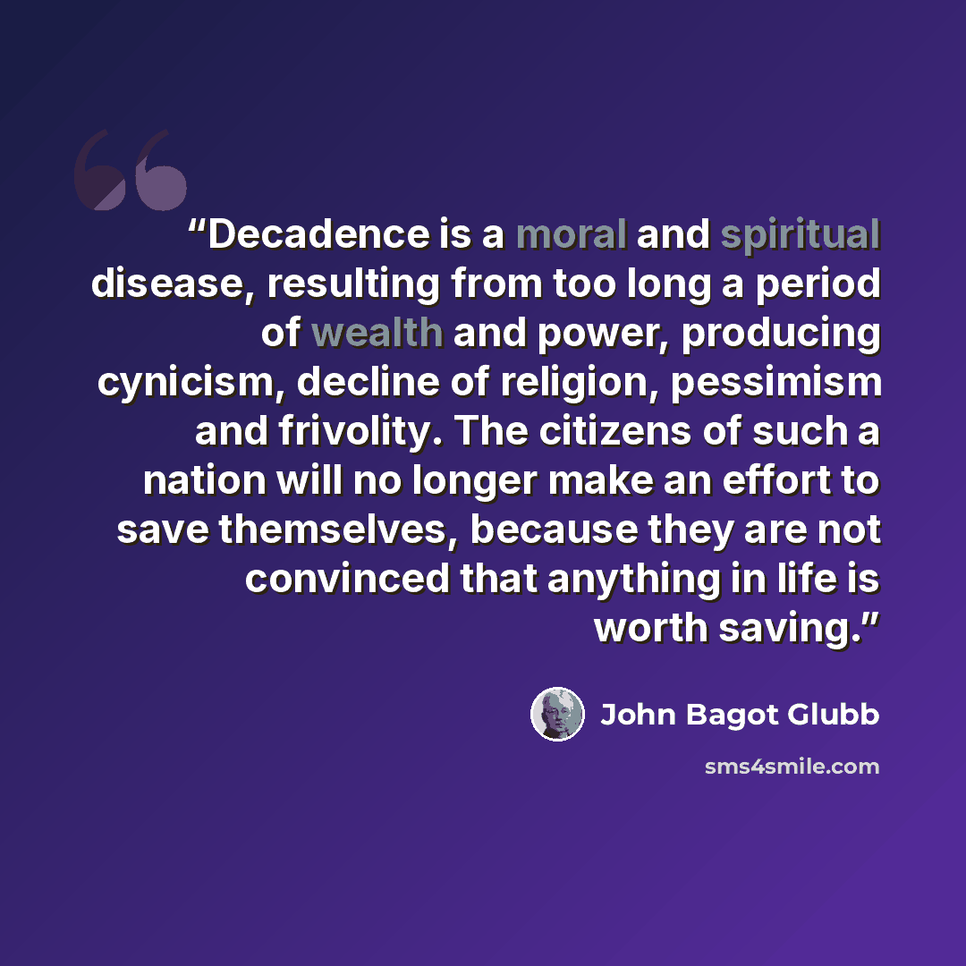 “Decadence is a moral and spiritual disease, resulting from too long a period of wealth and power, producing cynicism, decline of religion, pessimism and frivolity. The citizens of such a nation will no longer make an effort to save themselves, because they are not convinced that anything in life…” quote by John Bagot Glubb