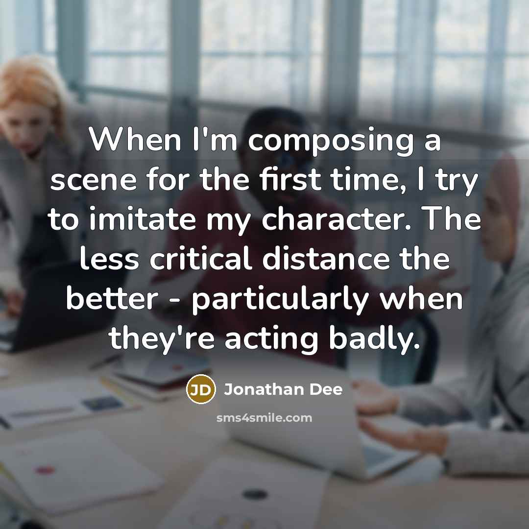 “When I'm composing a scene for the first time, I try to imitate my character. The less critical distance the better - particularly when they're acting badly.” quote by Jonathan Dee