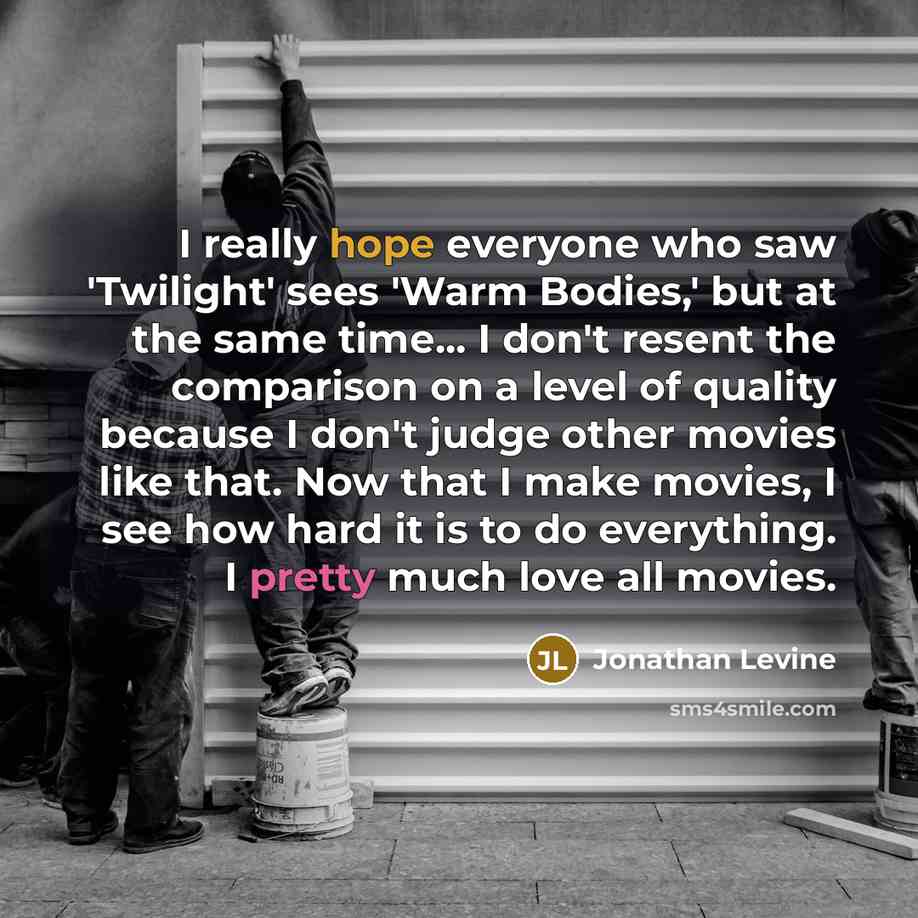 “I really hope everyone who saw 'Twilight' sees 'Warm Bodies,' but at the same time... I don't resent the comparison on a level of quality because I don't judge other movies like that. Now that I make movies, I see how hard it is to do everything. I pretty much love all movies.” quote by Jonathan Levine