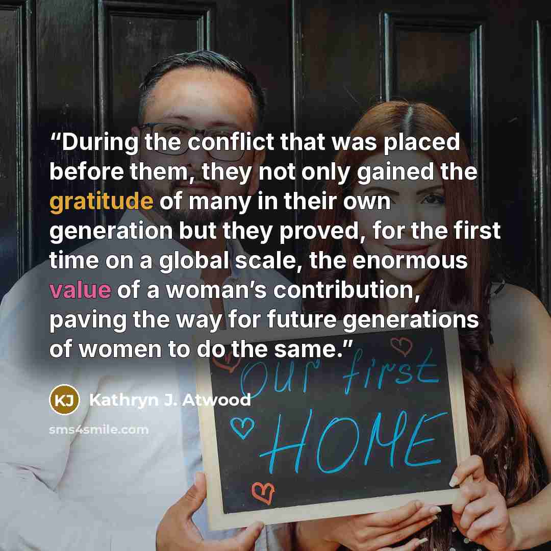 “During the conflict that was placed before them, they not only gained the gratitude of many in their own generation but they proved, for the first time on a global scale, the enormous value of a woman’s contribution, paving the way for future generations of women to do the same.” quote by Kathryn J. Atwood