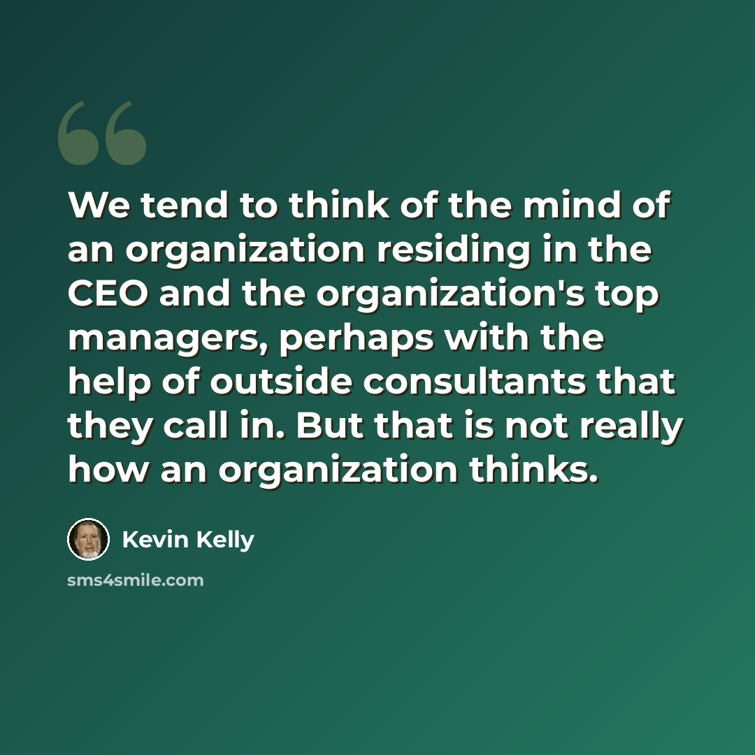 “We tend to think of the mind of an organization residing in the CEO and the organization's top managers, perhaps with the help of outside consultants that they call in. But that is not really how an organization thinks.” quote by Kevin Kelly