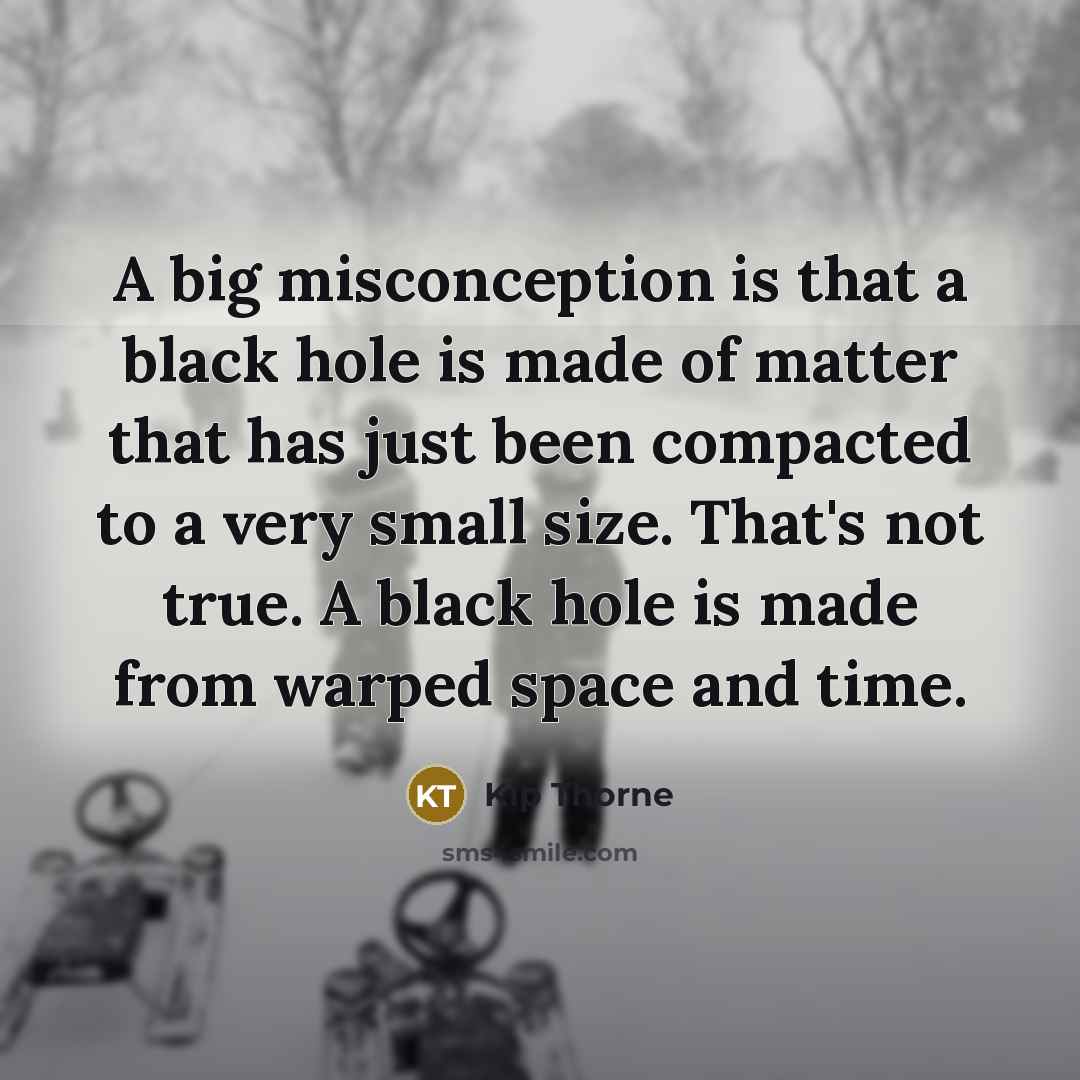 “A big misconception is that a black hole is made of matter that has just been compacted to a very small size. That's not true. A black hole is made from warped space and time.” quote by Kip Thorne