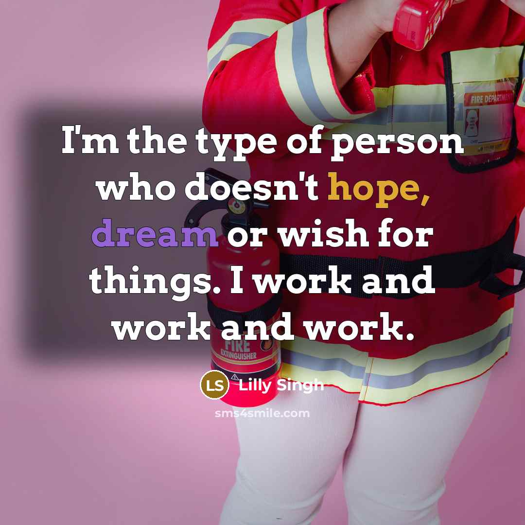 “I'm the type of person who doesn't hope, dream or wish for things. I work and work and work.” quote by Lilly Singh