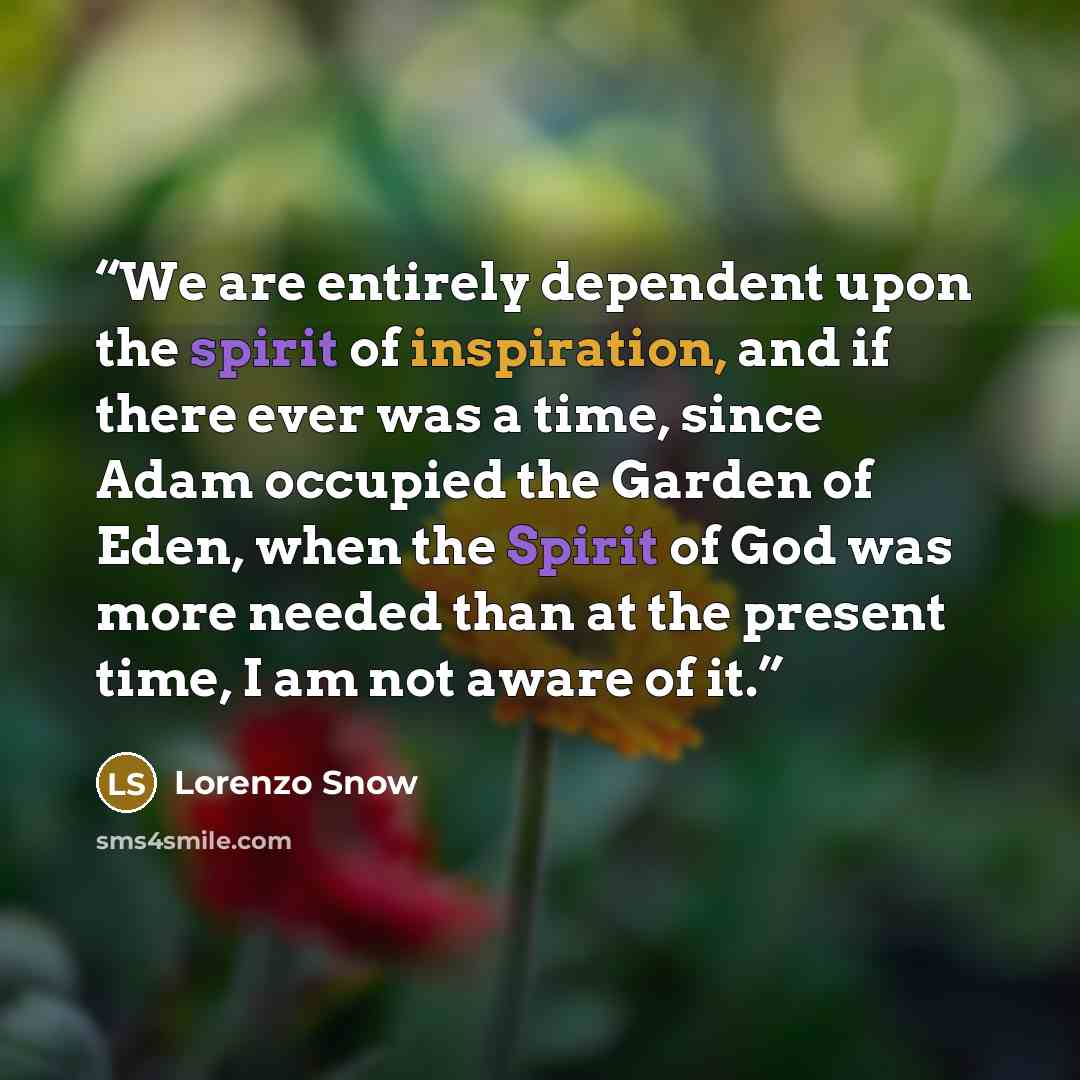 “We are entirely dependent upon the spirit of inspiration, and if there ever was a time, since Adam occupied the Garden of Eden, when the Spirit of God was more needed than at the present time, I am not aware of it.” quote by Lorenzo Snow