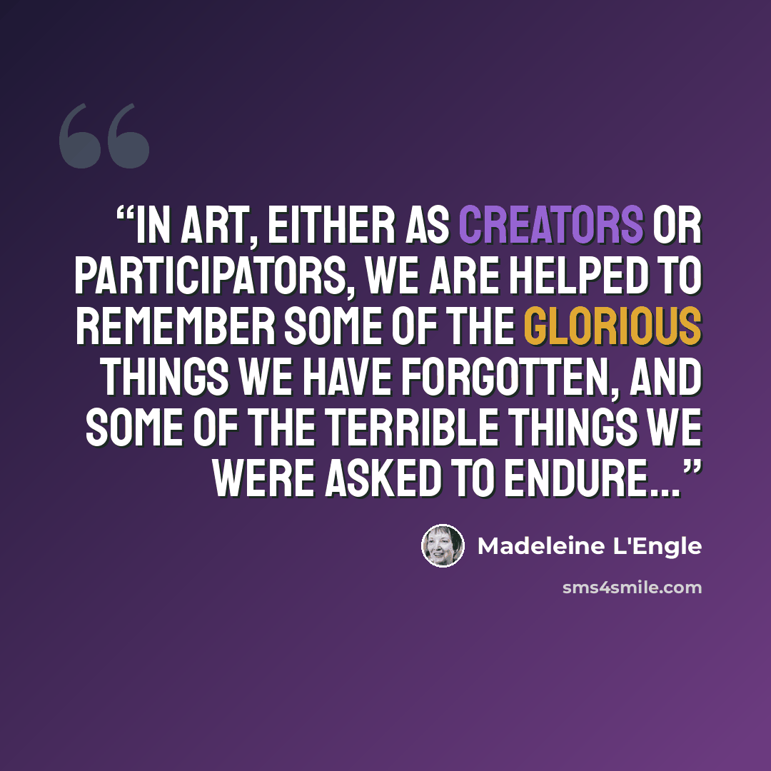 “In art, either as creators or participators, we are helped to remember some of the glorious things we have forgotten, and some of the terrible things we were asked to endure...” quote by Madeleine L'Engle