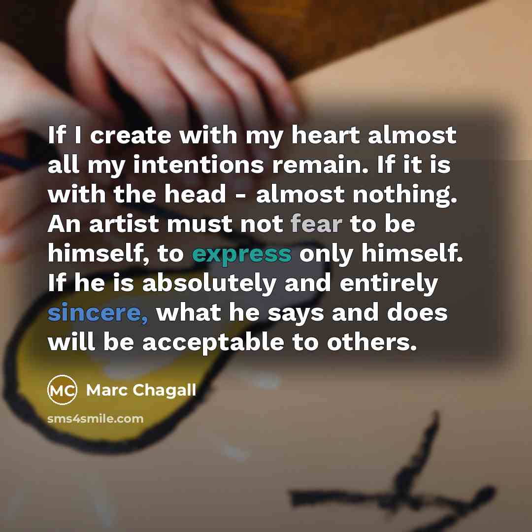 “If I create with my heart almost all my intentions remain. If it is with the head - almost nothing. An artist must not fear to be himself, to express only himself. If he is absolutely and entirely sincere, what he says and does will be acceptable to others.” quote by Marc Chagall