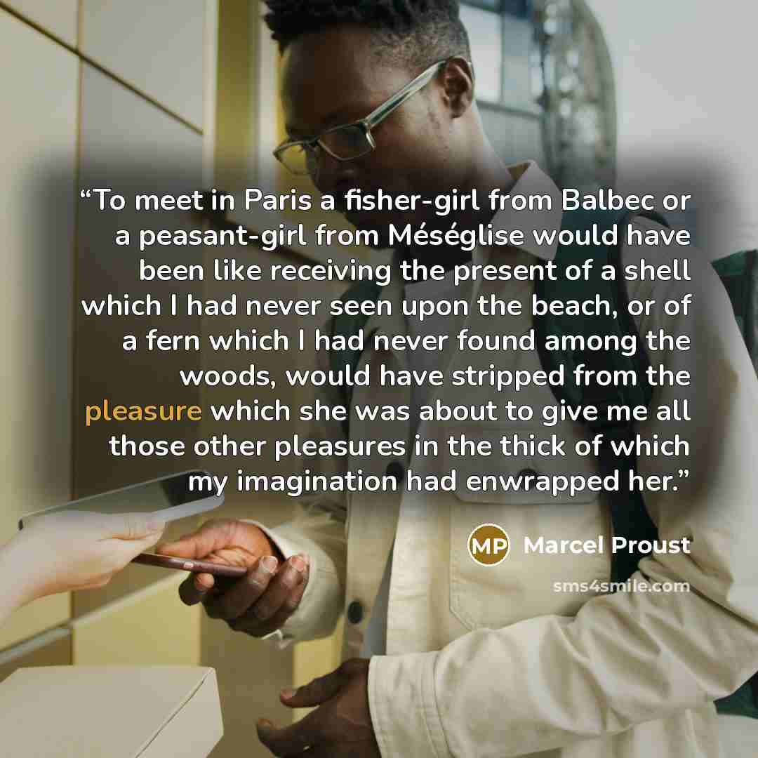 “To meet in Paris a fisher-girl from Balbec or a peasant-girl from Méséglise would have been like receiving the present of a shell which I had never seen upon the beach, or of a fern which I had never found among the woods, would have stripped from the pleasure which she was about to give me all…” quote by Marcel Proust