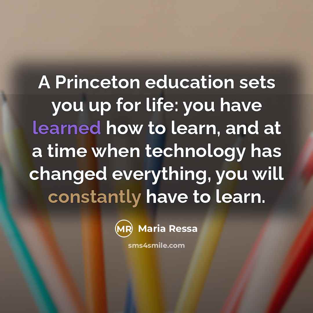 “A Princeton education sets you up for life: you have learned how to learn, and at a time when technology has changed everything, you will constantly have to learn.” quote by Maria Ressa