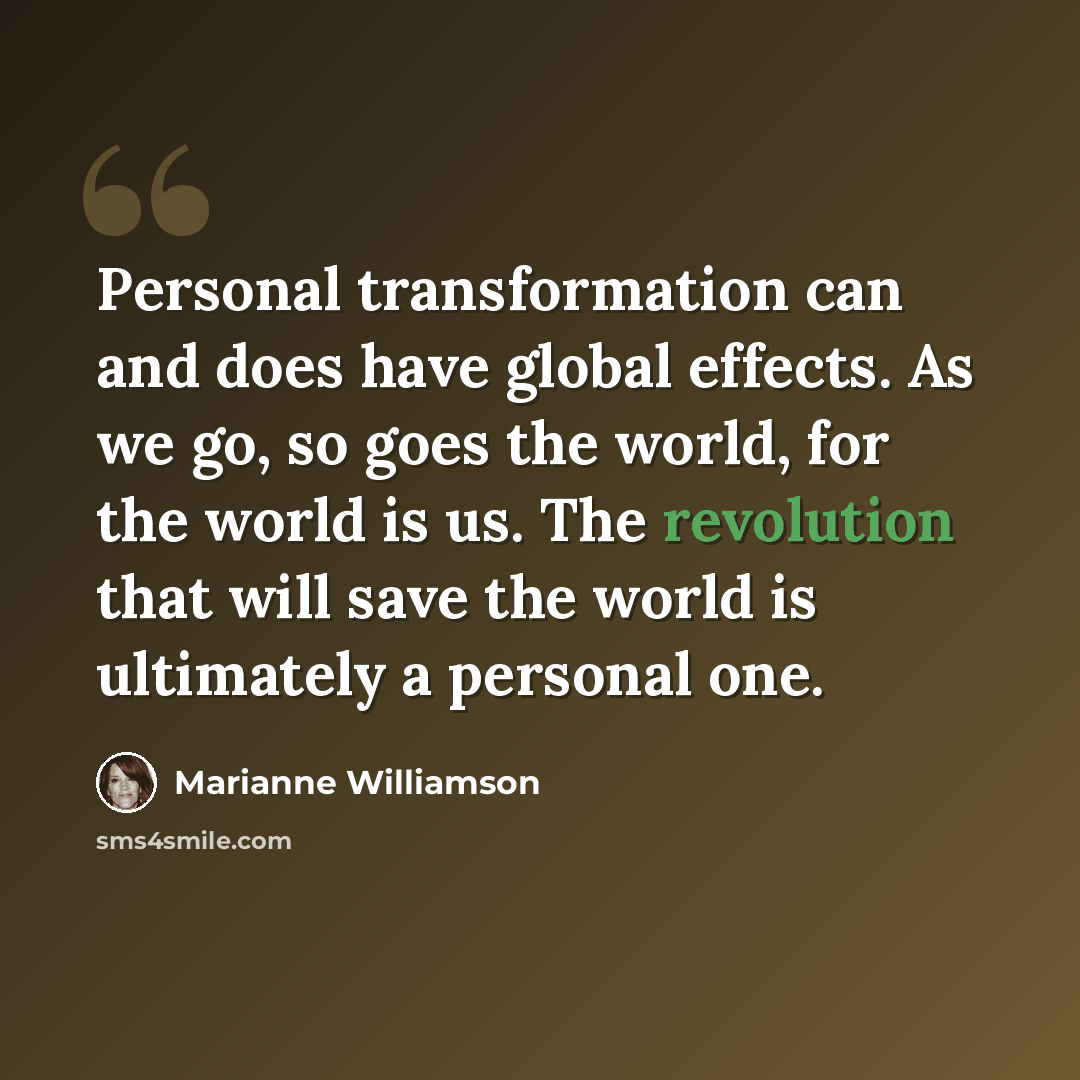 “Personal transformation can and does have global effects. As we go, so goes the world, for the world is us. The revolution that will save the world is ultimately a personal one.” quote by Marianne Williamson