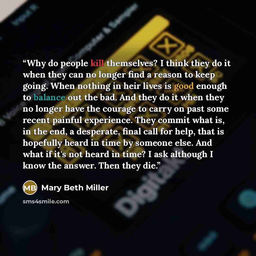 “Why do people kill themselves? I think they do it when they can no longer find a reason to keep going. When nothing in heir lives is good enough to balance out the bad. And they do it when they no longer have the courage to carry on past some recent painful experience. They commit what is, in the…” quote by Mary Beth Miller