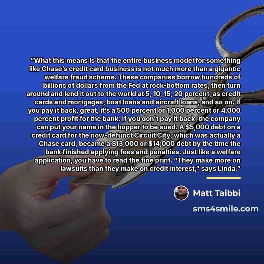“What this means is that the entire business model for something like Chase’s credit card business is not much more than a gigantic welfare fraud scheme. These companies borrow hundreds of billions of dollars from the Fed at rock-bottom rates, then turn around and lend it out to the world at 5, 10…” quote by Matt Taibbi