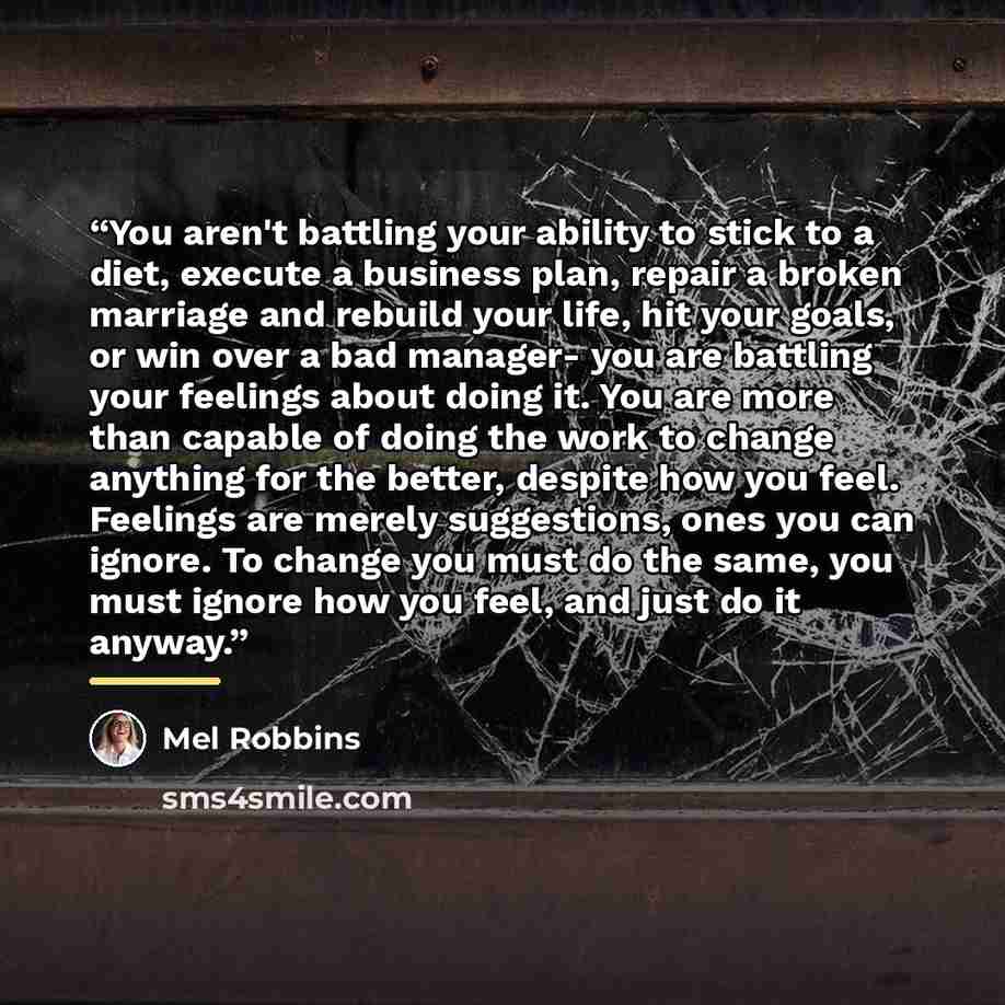 “You aren't battling your ability to stick to a diet, execute a business plan, repair a broken marriage and rebuild your life, hit your goals, or win over a bad manager- you are battling your feelings about doing it. You are more than capable of doing the work to change anything for the better…” quote by Mel Robbins