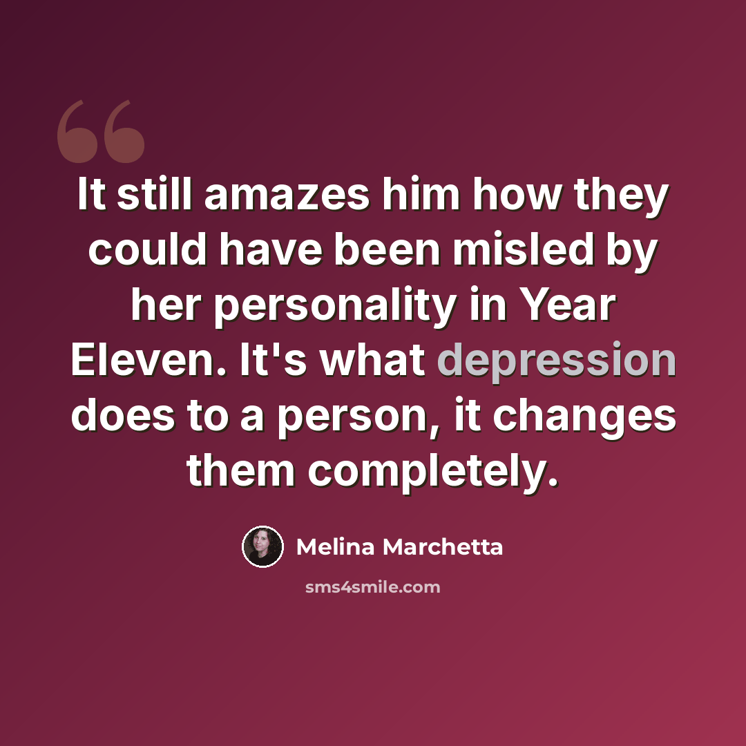“It still amazes him how they could have been misled by her personality in Year Eleven. It's what depression does to a person, it changes them completely.” quote by Melina Marchetta