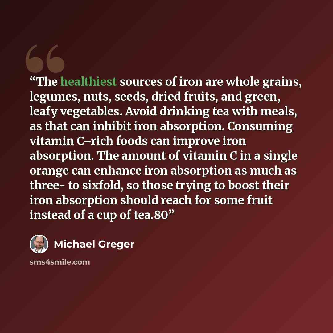 “The healthiest sources of iron are whole grains, legumes, nuts, seeds, dried fruits, and green, leafy vegetables. Avoid drinking tea with meals, as that can inhibit iron absorption. Consuming vitamin C–rich foods can improve iron absorption. The amount of vitamin C in a single orange can enhance…” quote by Michael Greger