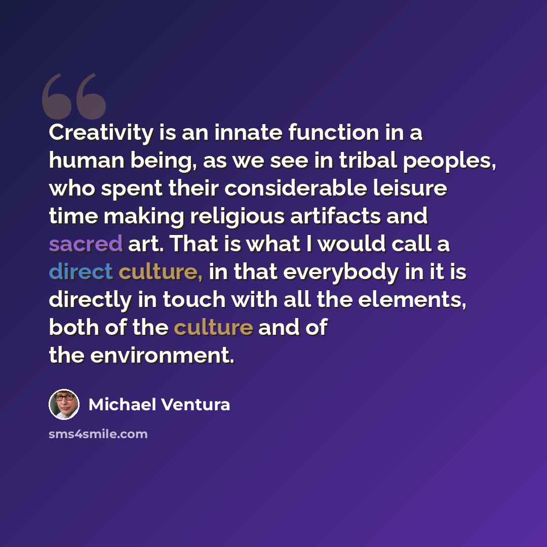 “Creativity is an innate function in a human being, as we see in tribal peoples, who spent their considerable leisure time making religious artifacts and sacred art. That is what I would call a direct culture, in that everybody in it is directly in touch with all the elements, both of the culture…” quote by Michael Ventura