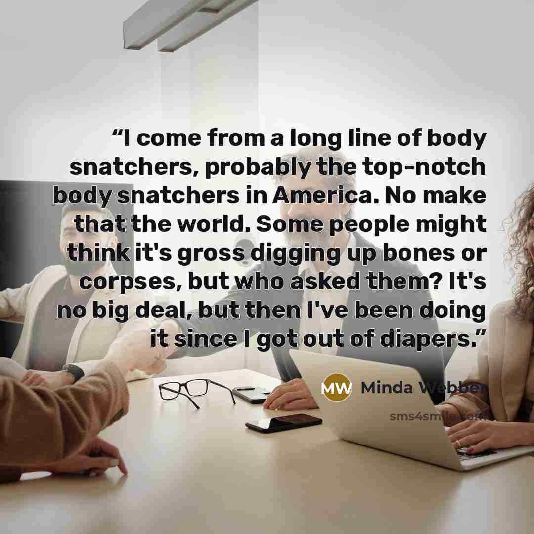 “I come from a long line of body snatchers, probably the top-notch body snatchers in America. No make that the world. Some people might think it's gross digging up bones or corpses, but who asked them? It's no big deal, but then I've been doing it since I got out of diapers.” quote by Minda Webber