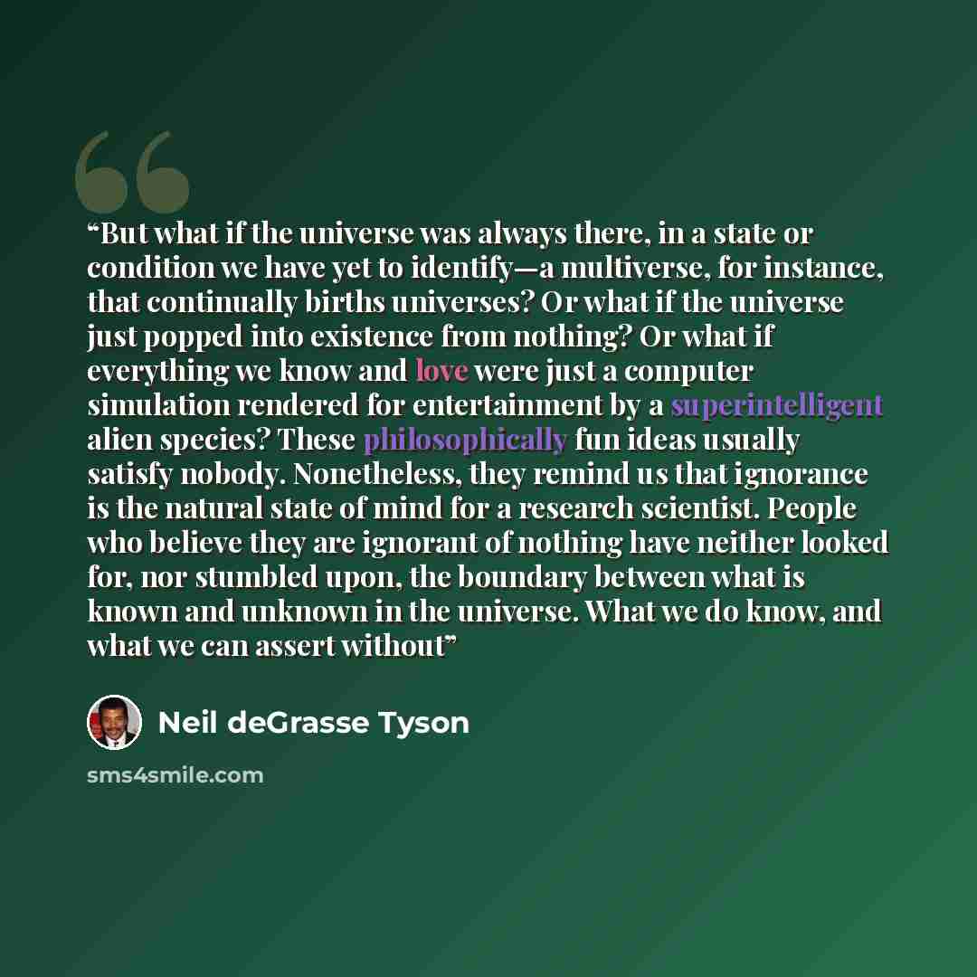 “But what if the universe was always there, in a state or condition we have yet to identify—a multiverse, for instance, that continually births universes? Or what if the universe just popped into existence from nothing? Or what if everything we know and love were just a computer simulation rendered…” quote by Neil deGrasse Tyson