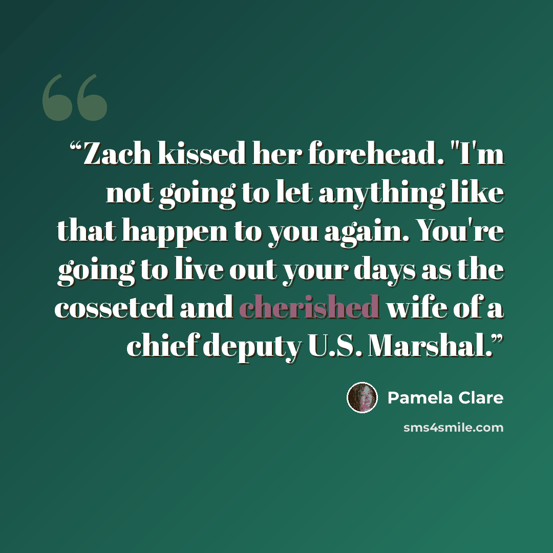 “Zach kissed her forehead. "I'm not going to let anything like that happen to you again. You're going to live out your days as the cosseted and cherished wife of a chief deputy U.S. Marshal.” quote by Pamela Clare