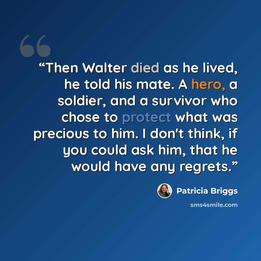 “Then Walter died as he lived, he told his mate. A hero, a soldier, and a survivor who chose to protect what was precious to him. I don't think, if you could ask him, that he would have any regrets.” quote by Patricia Briggs