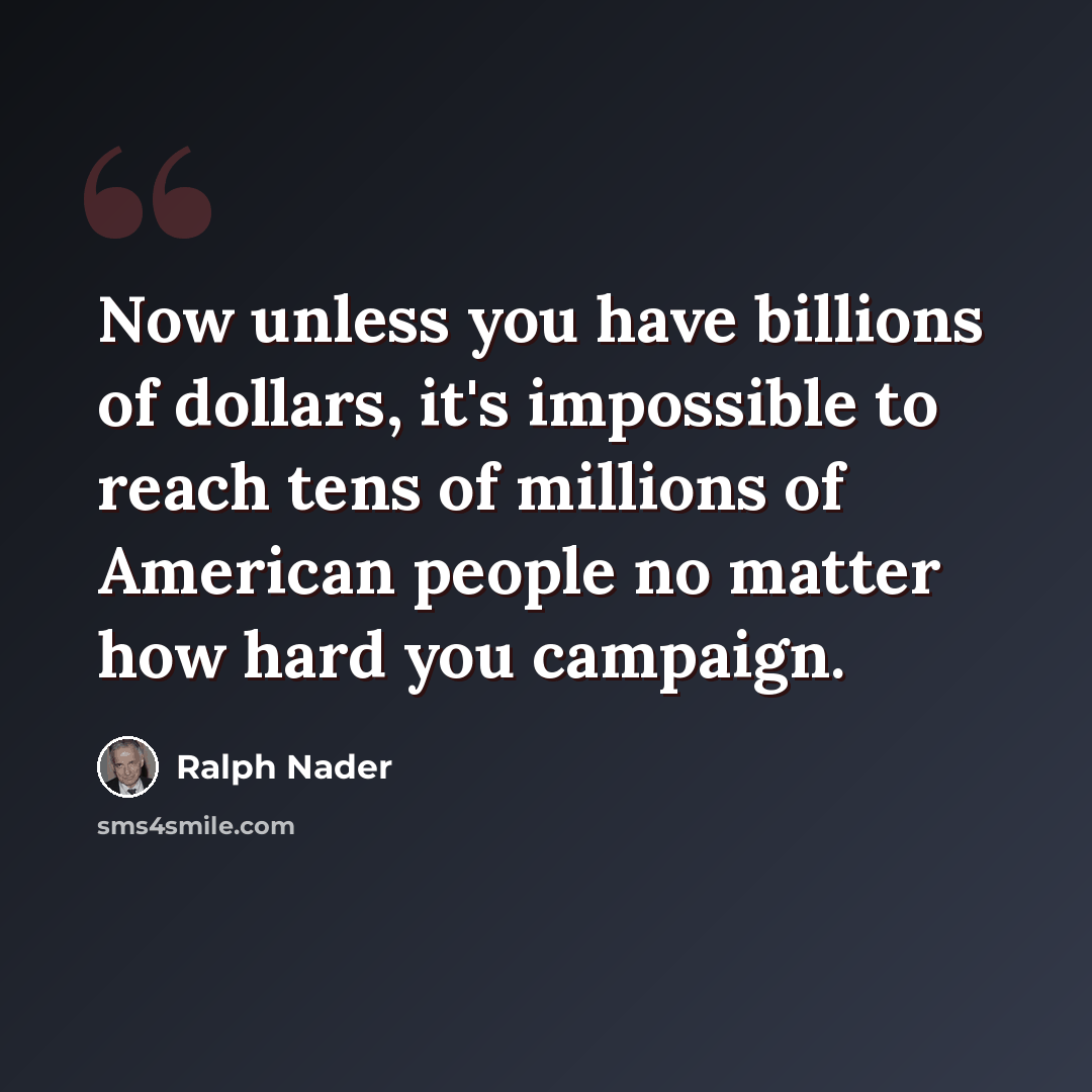 “Now unless you have billions of dollars, it's impossible to reach tens of millions of American people no matter how hard you campaign.” quote by Ralph Nader