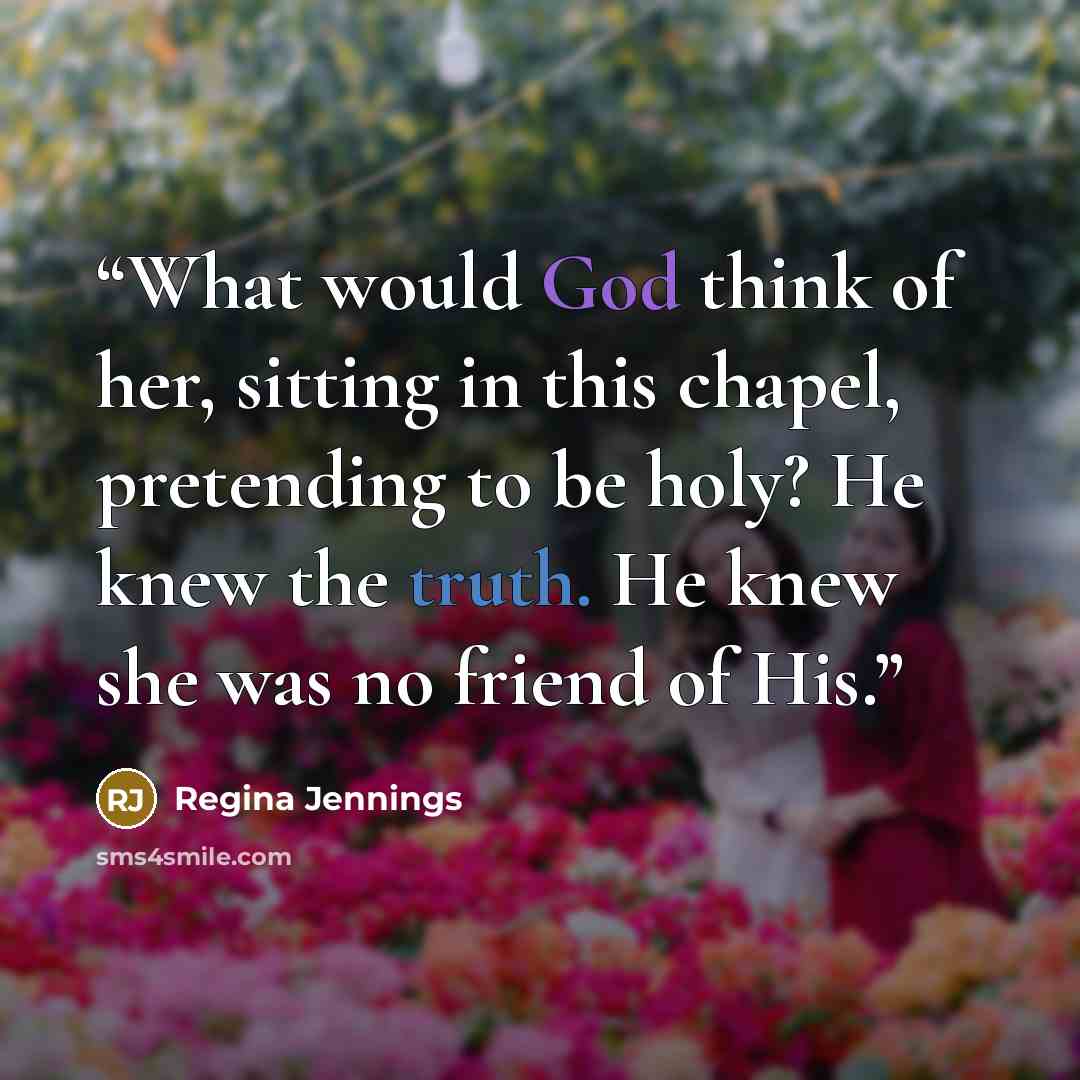 “What would God think of her, sitting in this chapel, pretending to be holy? He knew the truth. He knew she was no friend of His.” quote by Regina Jennings
