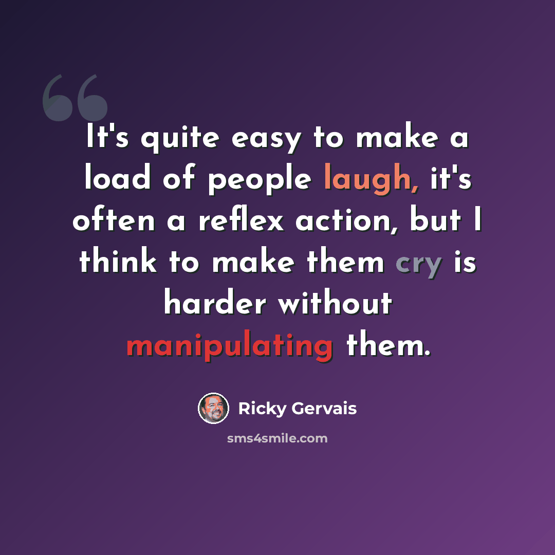 “It's quite easy to make a load of people laugh, it's often a reflex action, but I think to make them cry is harder without manipulating them.” quote by Ricky Gervais