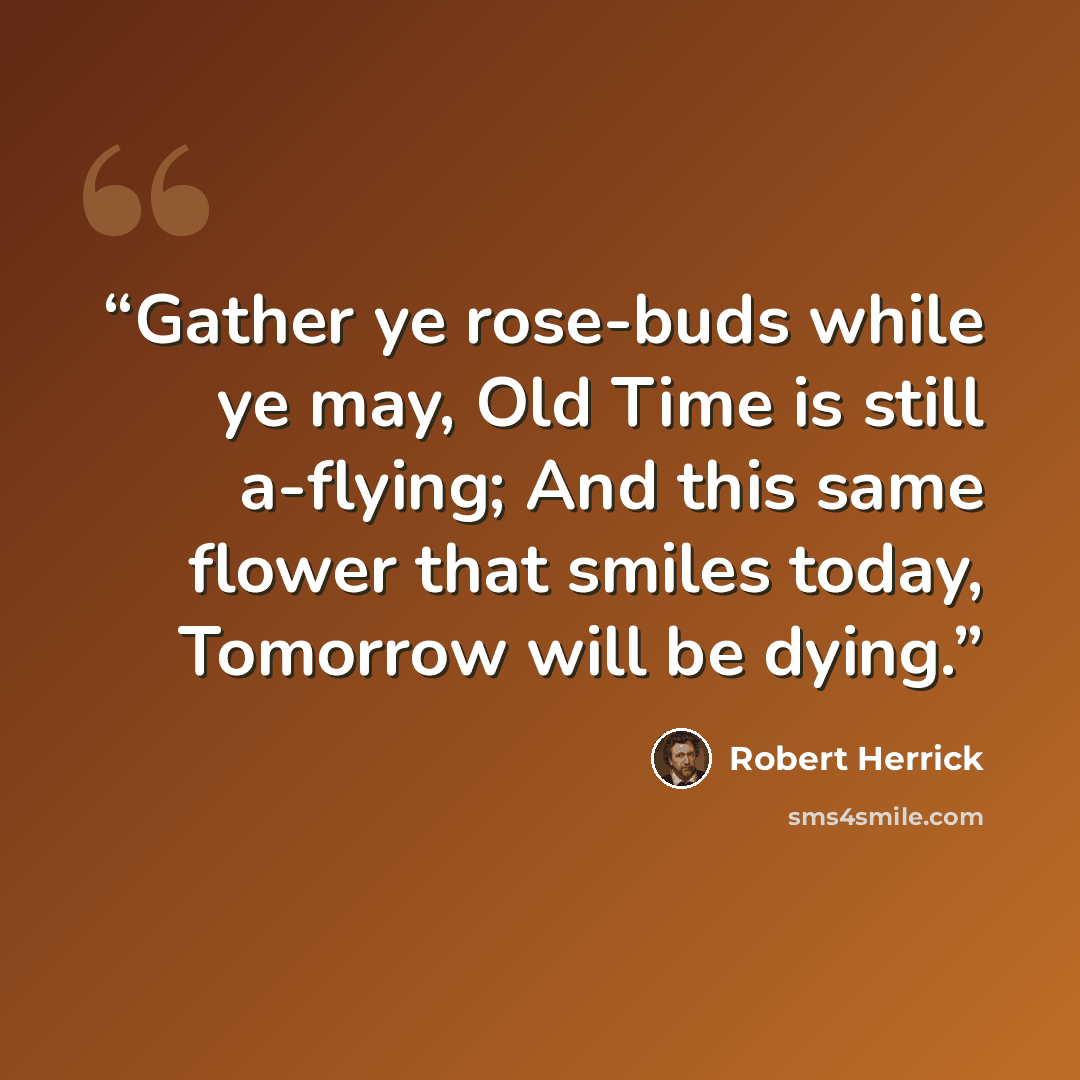 “Gather ye rose-buds while ye may, Old Time is still a-flying; And this same flower that smiles today, Tomorrow will be dying.” quote by Robert Herrick