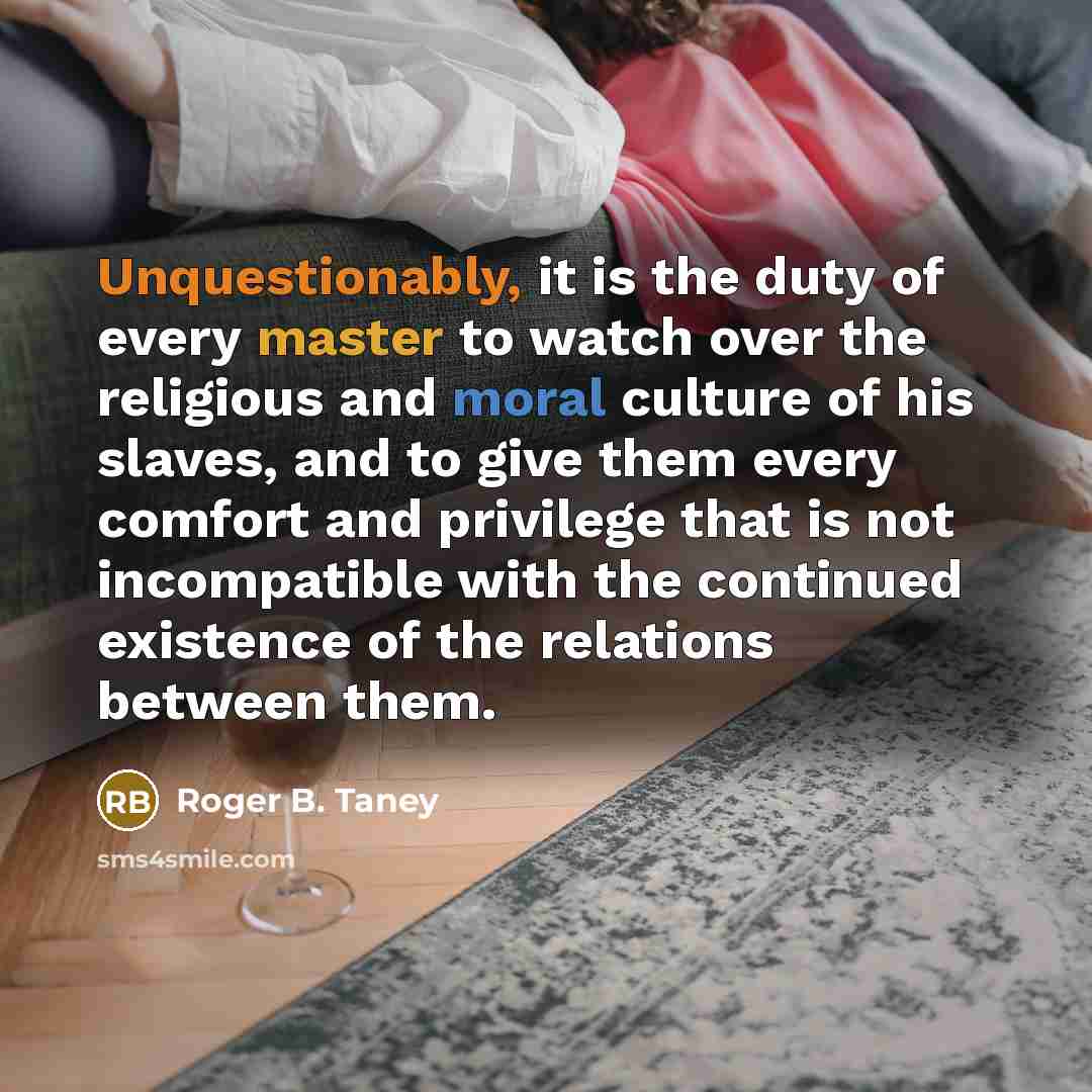 “Unquestionably, it is the duty of every master to watch over the religious and moral culture of his slaves, and to give them every comfort and privilege that is not incompatible with the continued existence of the relations between them.” quote by Roger B. Taney