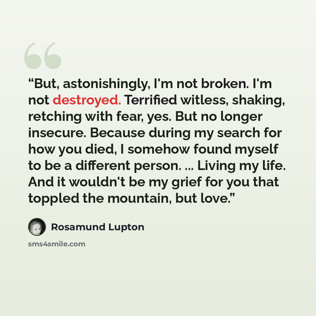 “But, astonishingly, I'm not broken. I'm not destroyed. Terrified witless, shaking, retching with fear, yes. But no longer insecure. Because during my search for how you died, I somehow found myself to be a different person. ... Living my life. And it wouldn't be my grief for you that toppled the…” quote by Rosamund Lupton